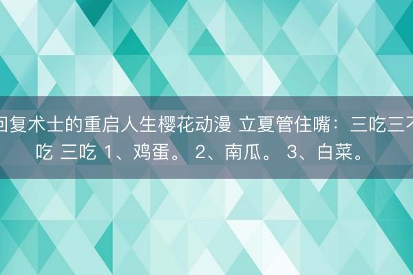 回复术士的重启人生樱花动漫 立夏管住嘴：三吃三不吃 三吃 1、鸡蛋。 2、南瓜。 3、白菜。 ​
