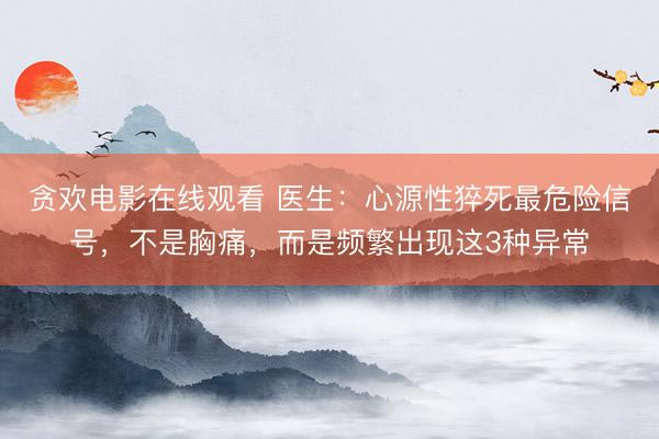 贪欢电影在线观看 医生：心源性猝死最危险信号，不是胸痛，而是频繁出现这3种异常