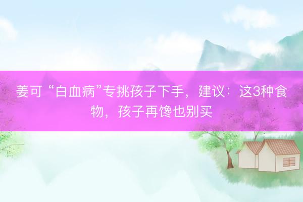 姜可 “白血病”专挑孩子下手，建议：这3种食物，孩子再馋也别买