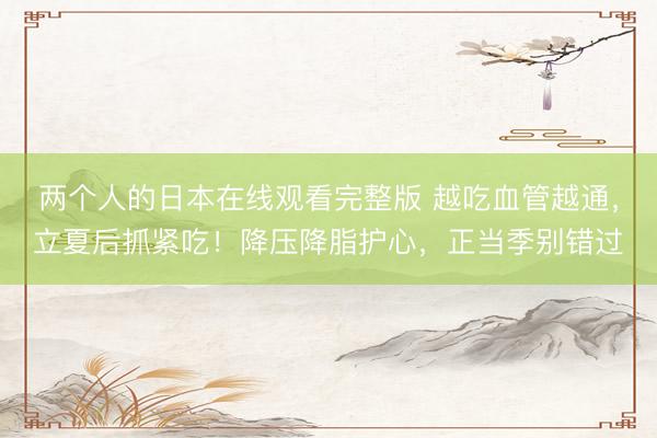 两个人的日本在线观看完整版 越吃血管越通，立夏后抓紧吃！降压降脂护心，正当季别错过