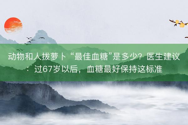 动物和人拔萝卜 “最佳血糖”是多少？医生建议：过67岁以后，血糖最好保持这标准