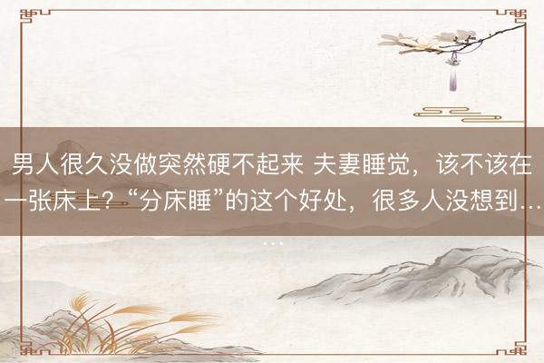 男人很久没做突然硬不起来 夫妻睡觉，该不该在一张床上？“分床睡”的这个好处，很多人没想到…