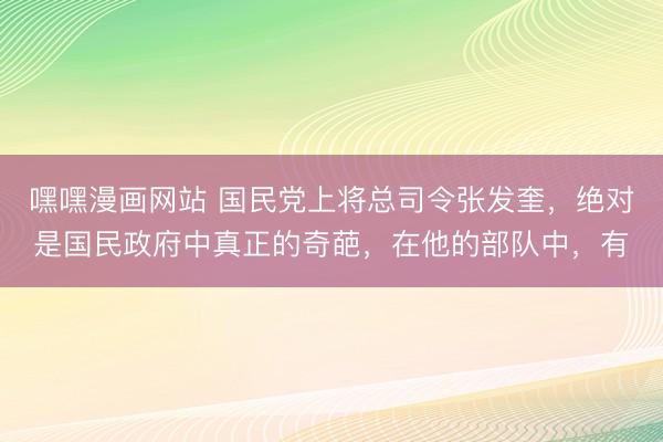 嘿嘿漫画网站 国民党上将总司令张发奎，绝对是国民政府中真正的奇葩，在他的部队中，有