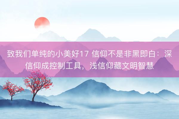 致我们单纯的小美好17 信仰不是非黑即白：深信仰成控制工具，浅信仰藏文明智慧