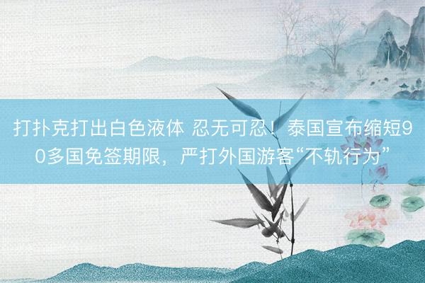 打扑克打出白色液体 忍无可忍！泰国宣布缩短90多国免签期限，严打外国游客“不轨行为”