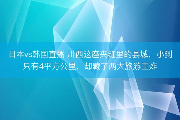 日本vs韩国直播 川西这座夹缝里的县城，小到只有4平方公里，却藏了两大旅游王炸