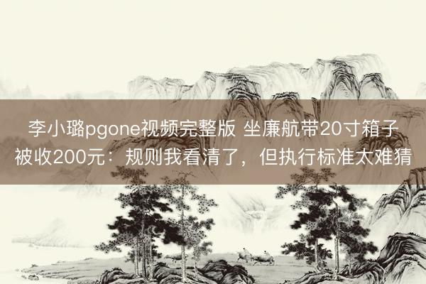 李小璐pgone视频完整版 坐廉航带20寸箱子被收200元：规则我看清了，但执行标准太难猜