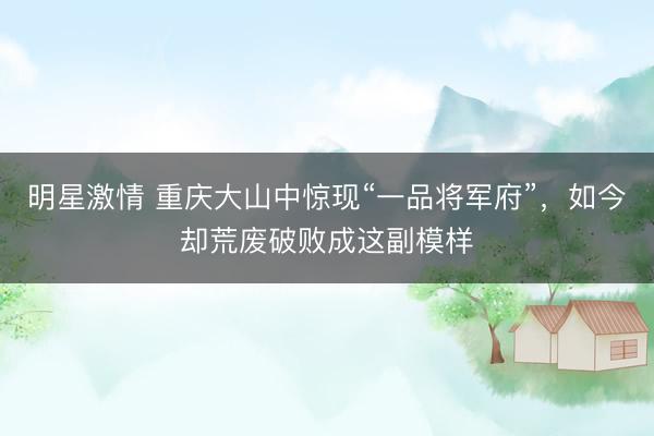 明星激情 重庆大山中惊现“一品将军府”，如今却荒废破败成这副模样