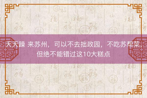 天天躁 来苏州，可以不去拙政园，不吃苏帮菜，但绝不能错过这10大糕点
