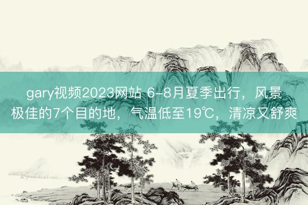 gary视频2023网站 6-8月夏季出行，风景极佳的7个目的地，气温低至19℃，清凉又舒爽