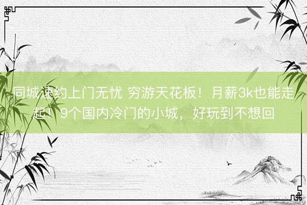 同城速约上门无忧 穷游天花板！月薪3k也能走起！9个国内冷门的小城，好玩到不想回