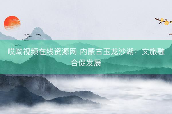 哎呦视频在线资源网 内蒙古玉龙沙湖：文旅融合促发展