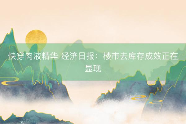 快穿肉液精华 经济日报：楼市去库存成效正在显现