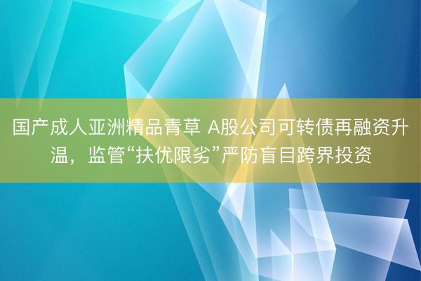 国产成人亚洲精品青草 A股公司可转债再融资升温，监管“扶优限劣”严防盲目跨界投资