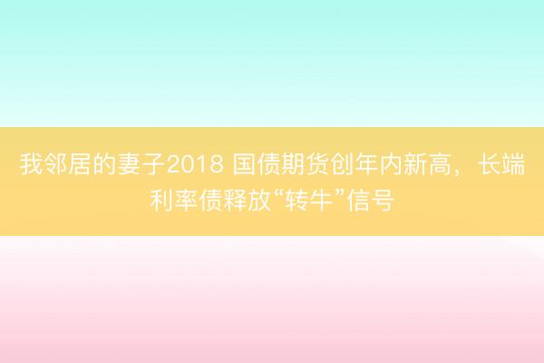 我邻居的妻子2018 国债期货创年内新高，长端利率债释放“转牛”信号