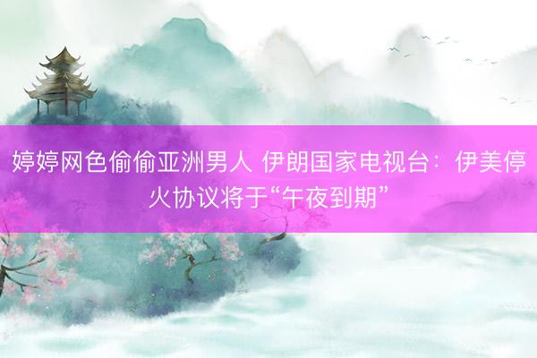 婷婷网色偷偷亚洲男人 伊朗国家电视台：伊美停火协议将于“午夜到期”