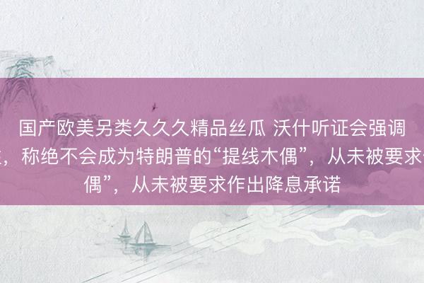 国产欧美另类久久久精品丝瓜 沃什听证会强调美联储独立性，称绝不会成为特朗普的“提线木偶”，从未被要求作出降息承诺