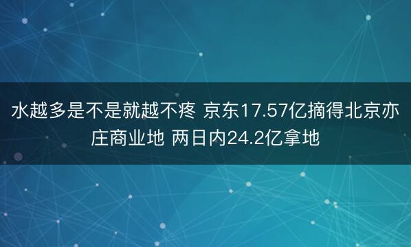 水越多是不是就越不疼 京东17.57亿摘得北京亦庄商业地 两日内24.2亿拿地