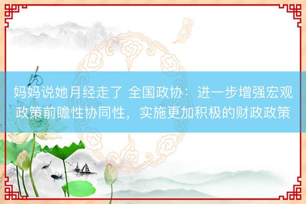 妈妈说她月经走了 全国政协：进一步增强宏观政策前瞻性协同性，实施更加积极的财政政策