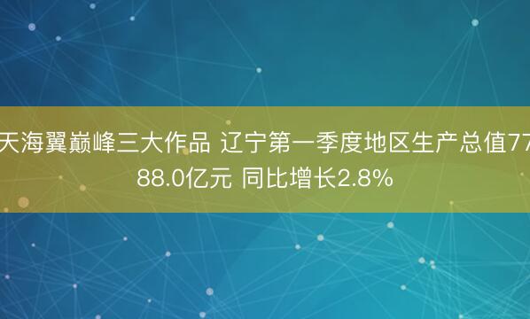 天海翼巅峰三大作品 辽宁第一季度地区生产总值7788.0亿元 同比增长2.8%