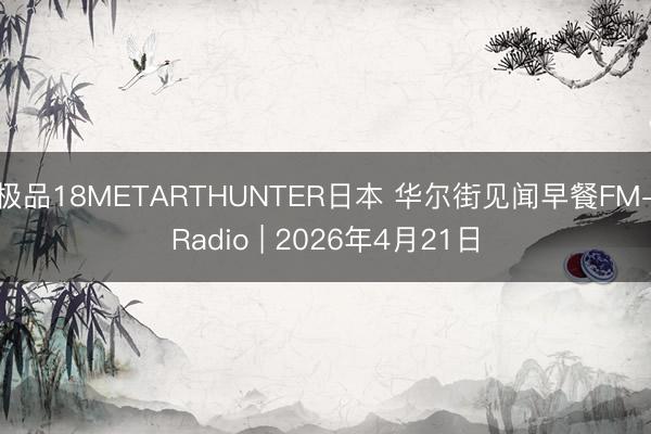 极品18METARTHUNTER日本 华尔街见闻早餐FM-Radio | 2026年4月21日