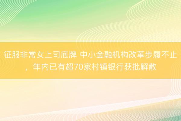 征服非常女上司底牌 中小金融机构改革步履不止，年内已有超70家村镇银行获批解散