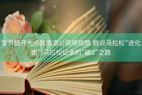 宝贝腿开大点我添添公视频视频 数说马拉松“进化史” 马拉松纪录的“破2”之路