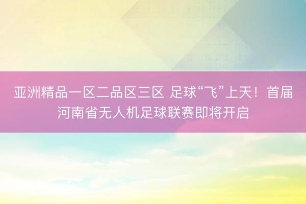 亚洲精品一区二品区三区 足球“飞”上天！首届河南省无人机足球联赛即将开启