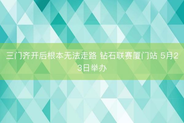 三门齐开后根本无法走路 钻石联赛厦门站 5月23日举办