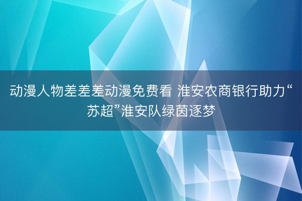 动漫人物差差差动漫免费看 淮安农商银行助力“苏超”淮安队绿茵逐梦