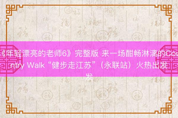 《年轻漂亮的老师6》完整版 来一场酣畅淋漓的Country Walk “健步走江苏”（永联站）火热出发
