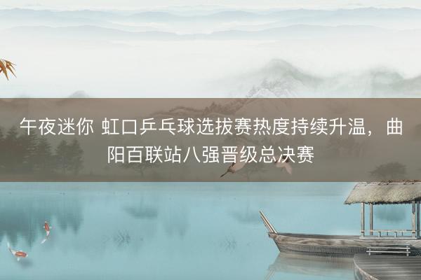 午夜迷你 虹口乒乓球选拔赛热度持续升温,曲阳百联站八强晋级总决赛