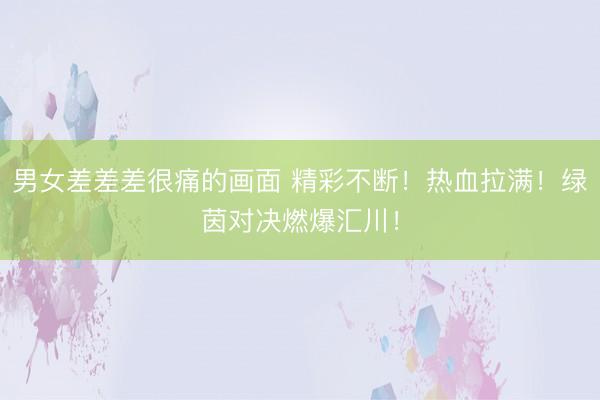 男女差差差很痛的画面 精彩不断！热血拉满！绿茵对决燃爆汇川！