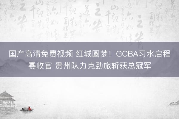 国产高清免费视频 红城圆梦！GCBA习水启程赛收官 贵州队力克劲旅斩获总冠军