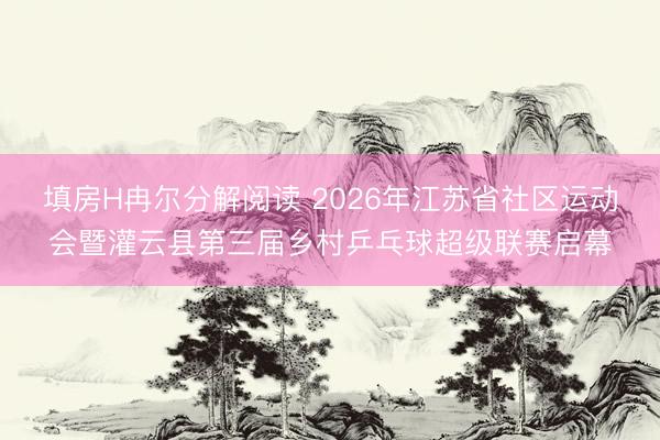 填房H冉尔分解阅读 2026年江苏省社区运动会暨灌云县第三届乡村乒乓球超级联赛启幕