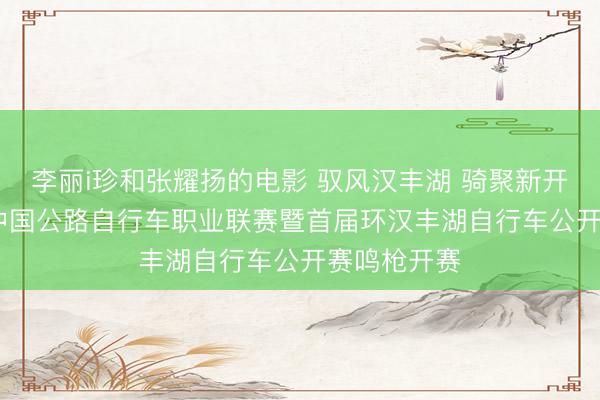 李丽i珍和张耀扬的电影 驭风汉丰湖 骑聚新开州！2026中国公路自行车职业联赛暨首届环汉丰湖自行车公开赛鸣枪开赛