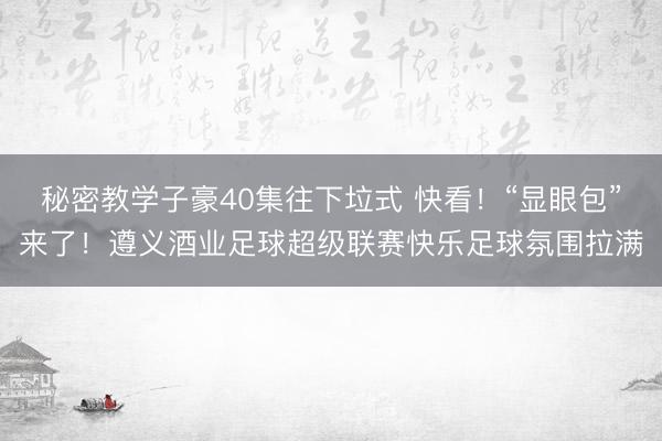 秘密教学子豪40集往下垃式 快看!“显眼包”来了!遵义酒业足球超级联赛快乐足球氛围拉满