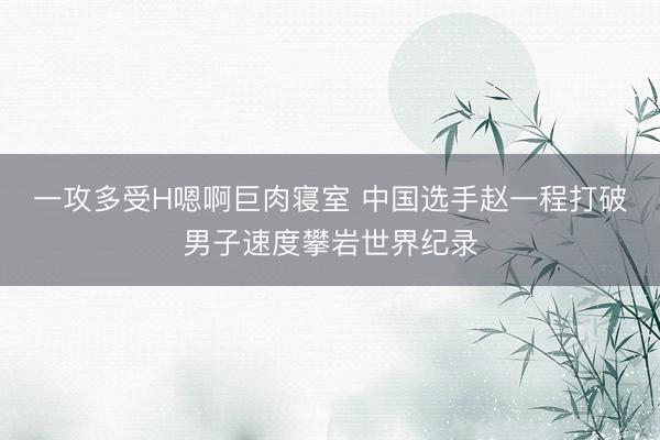 一攻多受H嗯啊巨肉寝室 中国选手赵一程打破男子速度攀岩世界纪录
