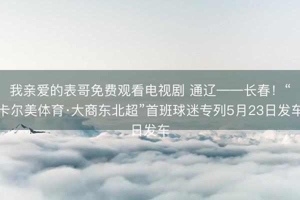 我亲爱的表哥免费观看电视剧 通辽——长春！“卡尔美体育·大商东北超”首班球迷专列5月23日发车