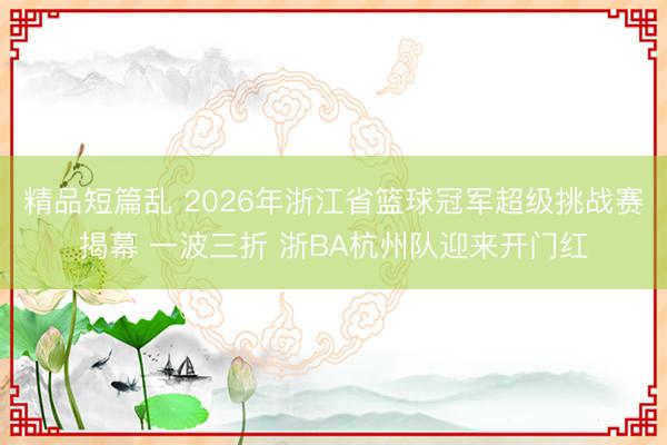 精品短篇乱 2026年浙江省篮球冠军超级挑战赛揭幕 一波三折 浙BA杭州队迎来开门红