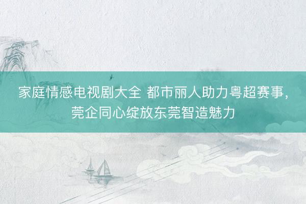 家庭情感电视剧大全 都市丽人助力粤超赛事，莞企同心绽放东莞智造魅力