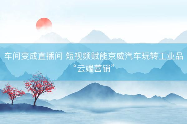 车间变成直播间 短视频赋能京威汽车玩转工业品“云端营销”