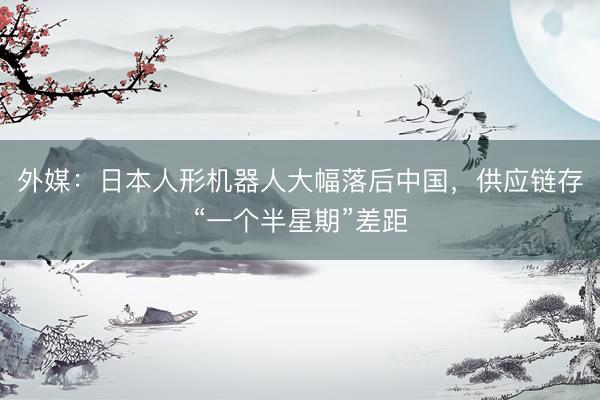 外媒：日本人形机器人大幅落后中国，供应链存“一个半星期”差距