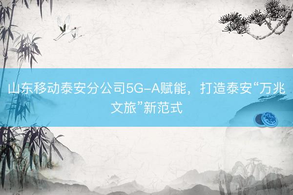 山东移动泰安分公司5G-A赋能，打造泰安“万兆文旅”新范式