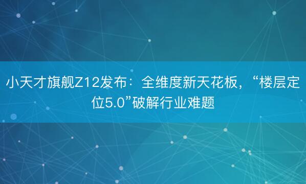 小天才旗舰Z12发布：全维度新天花板，“楼层定位5.0”破解行业难题