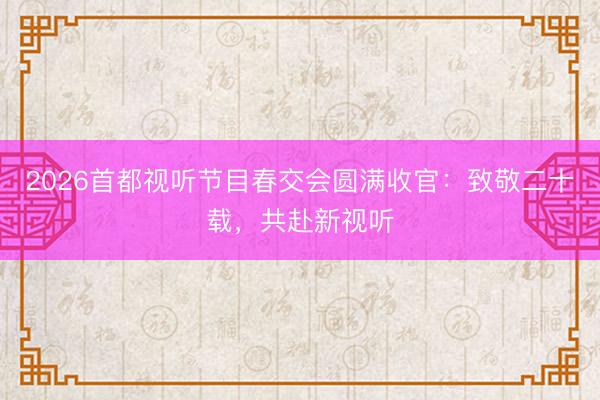 2026首都视听节目春交会圆满收官：致敬二十载，共赴新视听