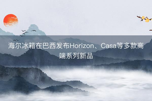 海尔冰箱在巴西发布Horizon、Casa等多款高端系列新品
