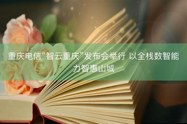 重庆电信“智云重庆”发布会举行 以全栈数智能力智惠山城