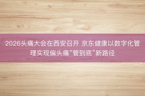 2026头痛大会在西安召开 京东健康以数字化管理实现偏头痛“管到底”新路径