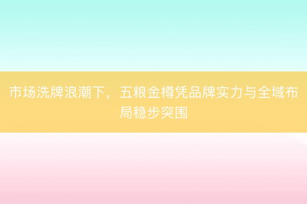 市场洗牌浪潮下，五粮金樽凭品牌实力与全域布局稳步突围